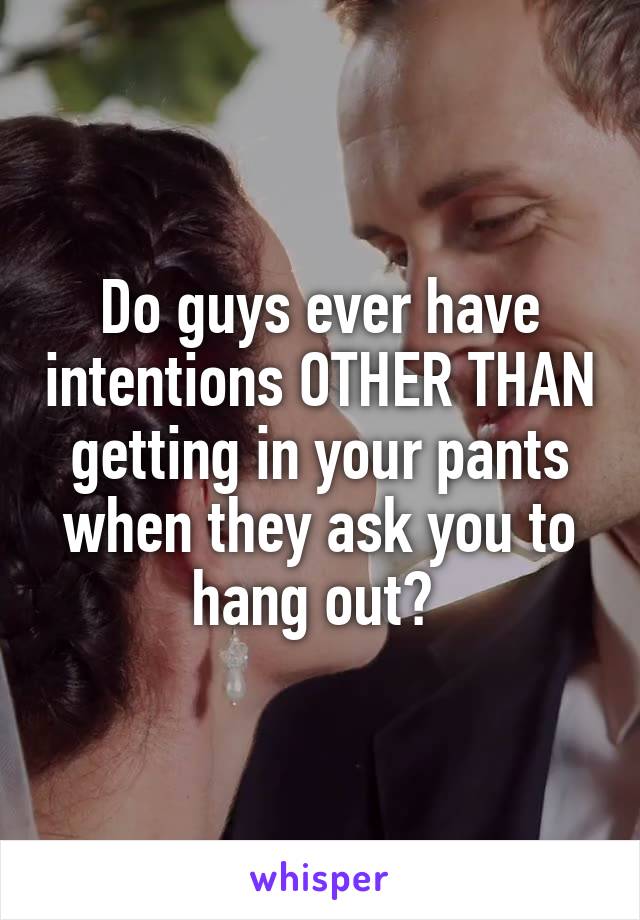 Do guys ever have intentions OTHER THAN getting in your pants
when they ask you to hang out? 