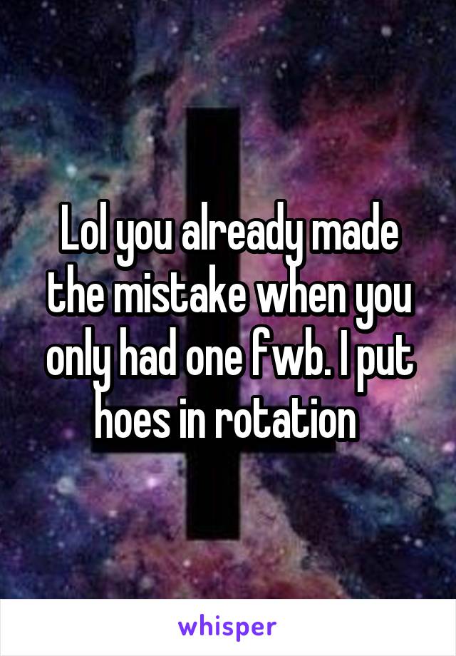 Lol you already made the mistake when you only had one fwb. I put hoes in rotation 