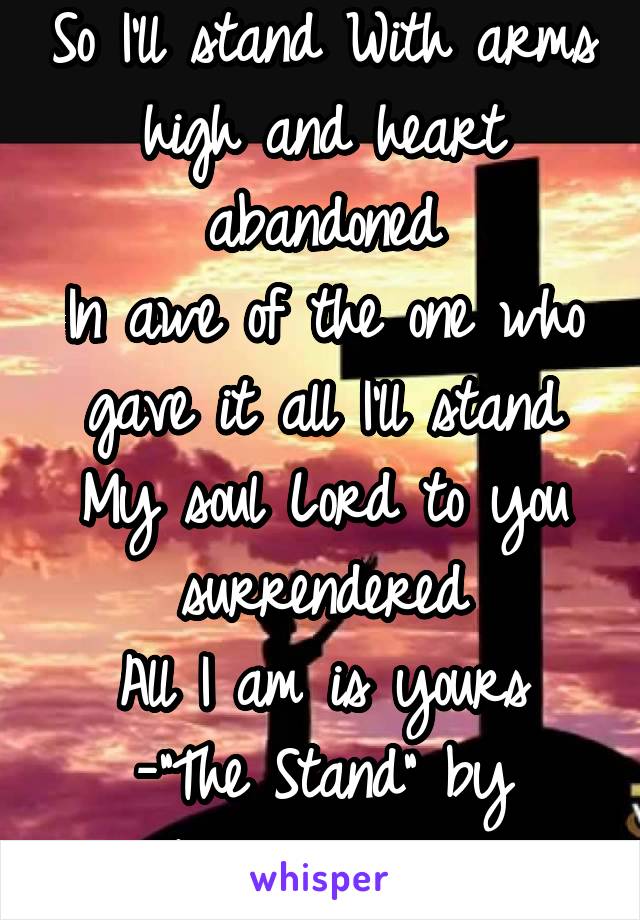 So I'll stand With arms high and heart abandoned
In awe of the one who gave it all I'll stand
My soul Lord to you surrendered
All I am is yours
-"The Stand" by Hillsong United-