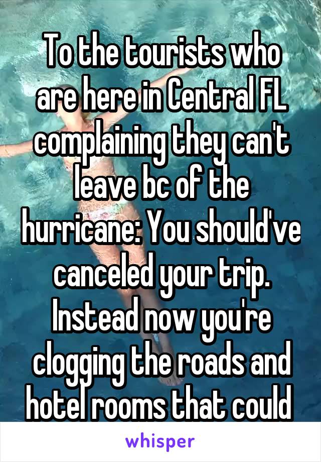 To the tourists who are here in Central FL complaining they can't leave bc of the hurricane: You should've canceled your trip. Instead now you're clogging the roads and hotel rooms that could 