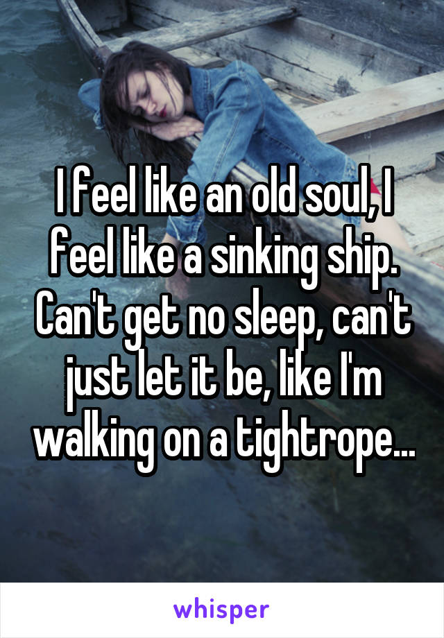 I feel like an old soul, I feel like a sinking ship. Can't get no sleep, can't just let it be, like I'm walking on a tightrope...