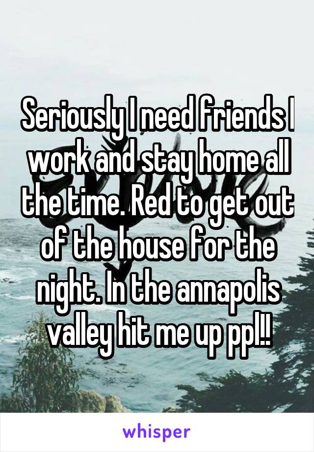 Seriously I need friends I work and stay home all the time. Red to get out of the house for the night. In the annapolis valley hit me up ppl!!