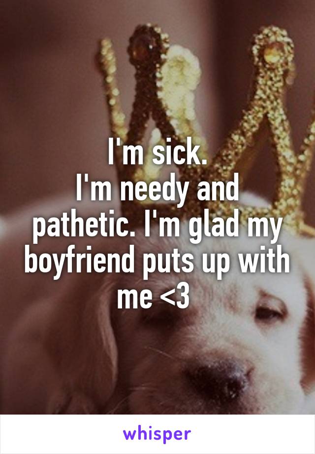 I'm sick.
I'm needy and pathetic. I'm glad my boyfriend puts up with me <3 