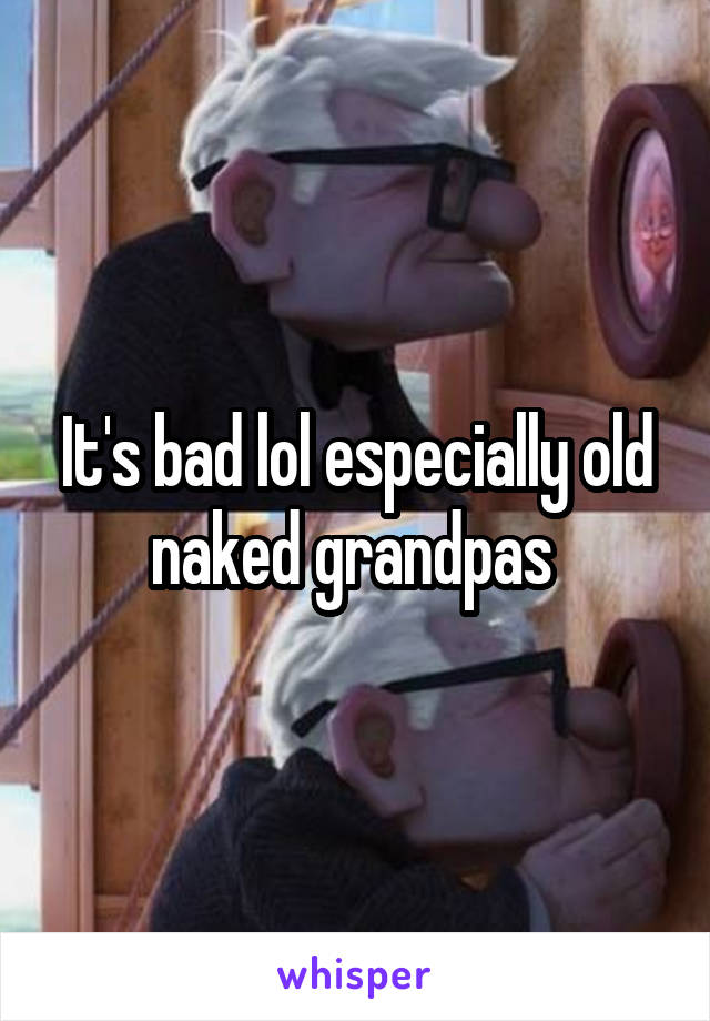 It's bad lol especially old naked grandpas 