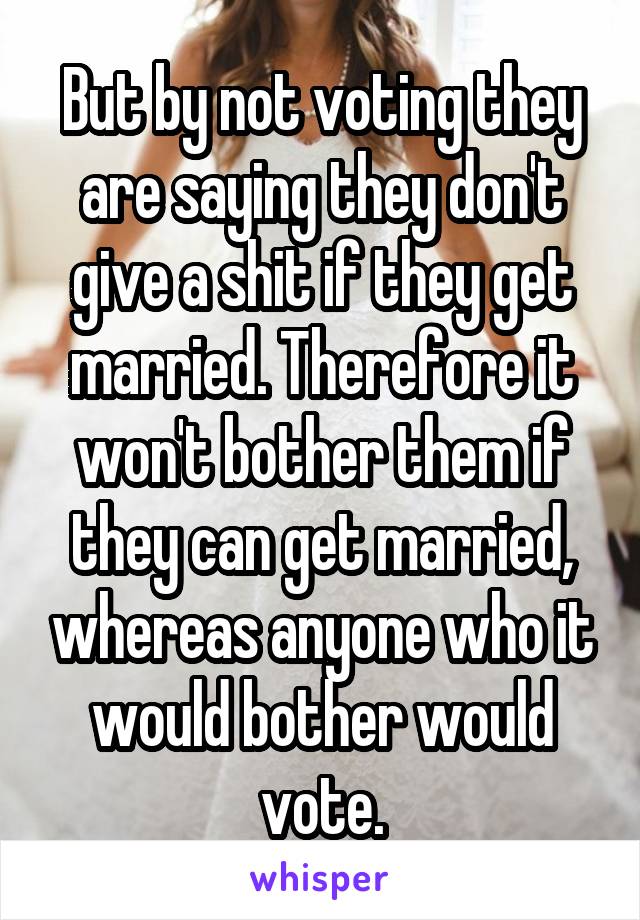 But by not voting they are saying they don't give a shit if they get married. Therefore it won't bother them if they can get married, whereas anyone who it would bother would vote.