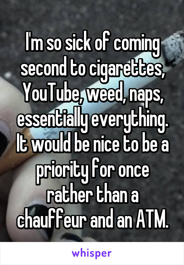 I'm so sick of coming second to cigarettes, YouTube, weed, naps, essentially everything. It would be nice to be a priority for once rather than a chauffeur and an ATM.