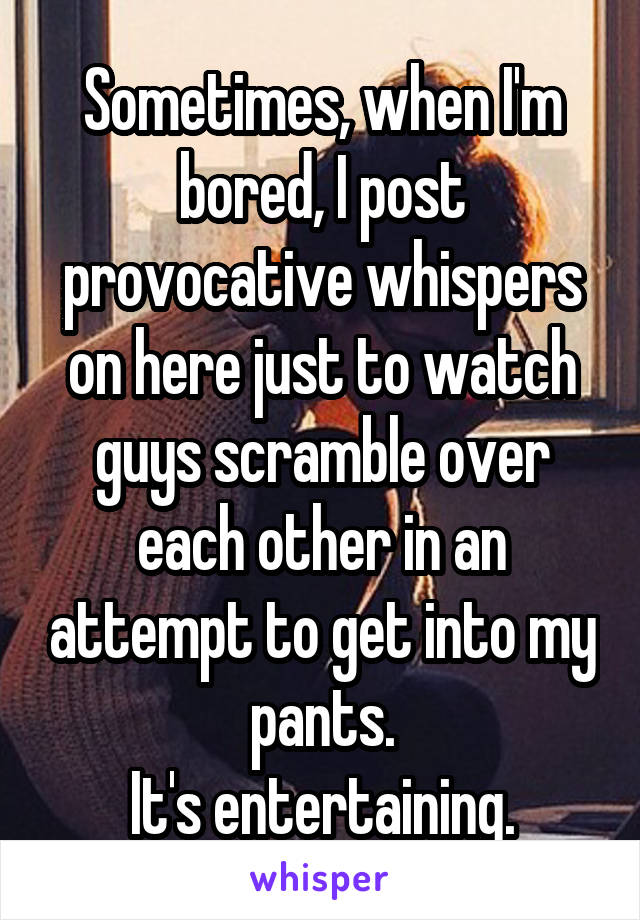 Sometimes, when I'm bored, I post provocative whispers on here just to watch guys scramble over each other in an attempt to get into my pants.
It's entertaining.