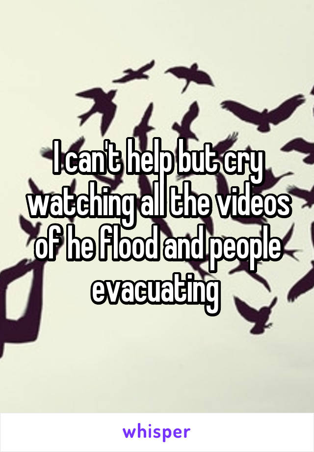 I can't help but cry watching all the videos of he flood and people evacuating 