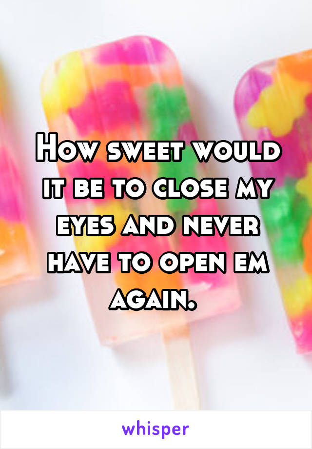 How sweet would it be to close my eyes and never have to open em again. 