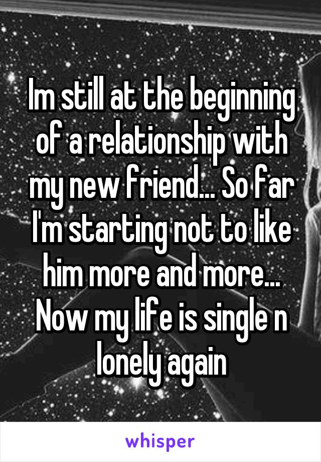 Im still at the beginning of a relationship with my new friend... So far I'm starting not to like him more and more... Now my life is single n lonely again