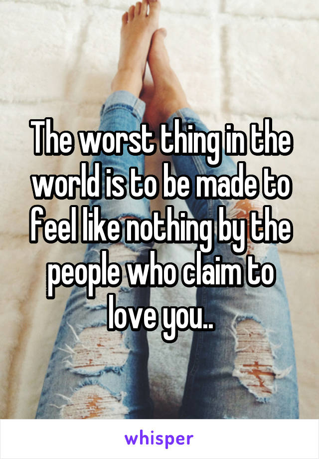 The worst thing in the world is to be made to feel like nothing by the people who claim to love you..