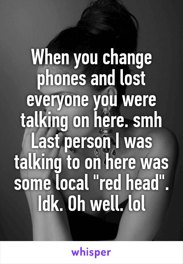 When you change phones and lost everyone you were talking on here. smh Last person I was talking to on here was some local "red head". Idk. Oh well. lol