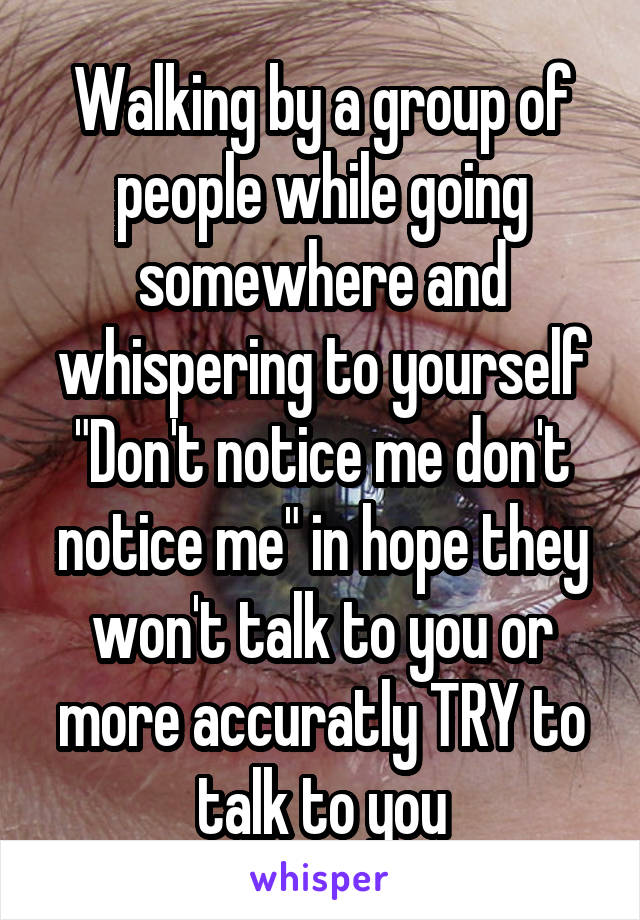 Walking by a group of people while going somewhere and whispering to yourself "Don't notice me don't notice me" in hope they won't talk to you or more accuratly TRY to talk to you