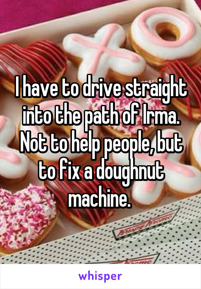 I have to drive straight into the path of Irma. Not to help people, but to fix a doughnut machine. 