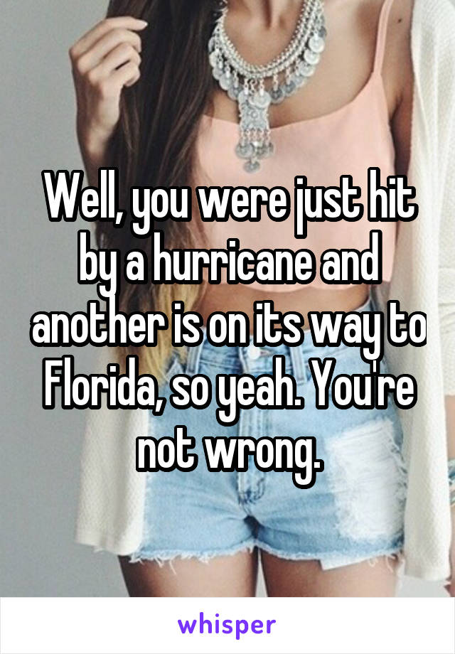 Well, you were just hit by a hurricane and another is on its way to Florida, so yeah. You're not wrong.