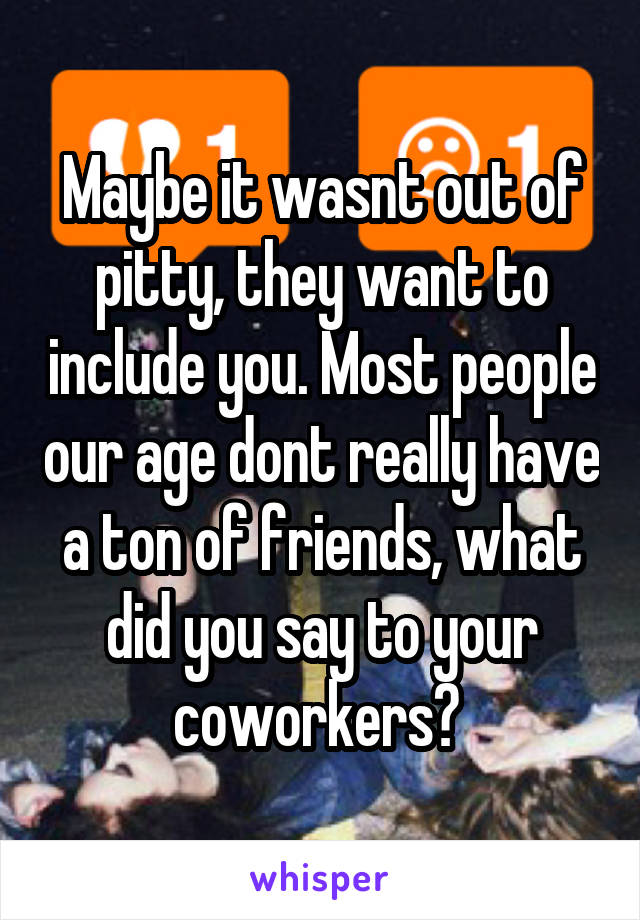 Maybe it wasnt out of pitty, they want to include you. Most people our age dont really have a ton of friends, what did you say to your coworkers? 