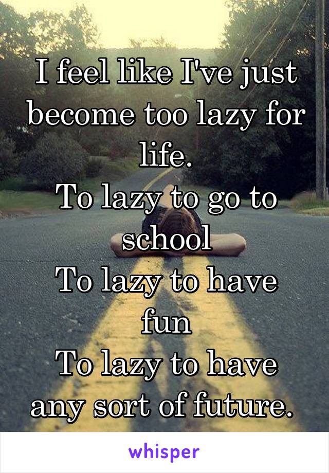 I feel like I've just become too lazy for life.
To lazy to go to school
To lazy to have fun
To lazy to have any sort of future. 
