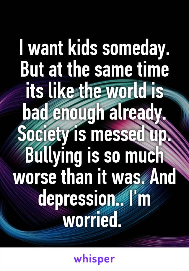 I want kids someday. But at the same time its like the world is bad enough already. Society is messed up. Bullying is so much worse than it was. And depression.. I'm worried. 