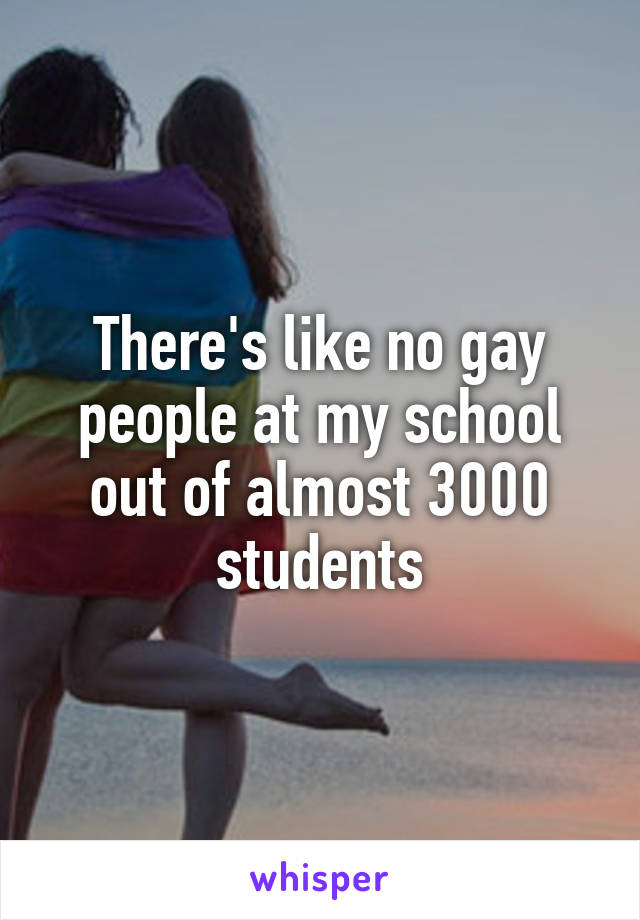 There's like no gay people at my school out of almost 3000 students