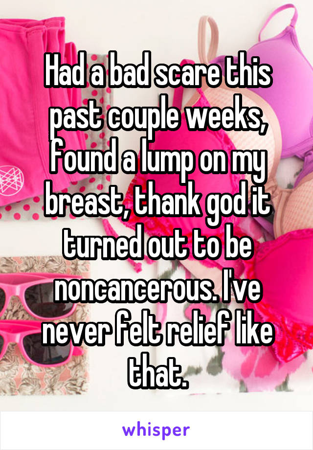 Had a bad scare this past couple weeks, found a lump on my breast, thank god it turned out to be noncancerous. I've never felt relief like that.