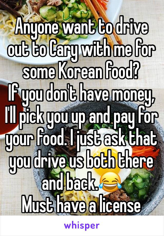 Anyone want to drive out to Cary with me for some Korean food? 
If you don't have money, I'll pick you up and pay for your food. I just ask that you drive us both there and back.😂
Must have a license
