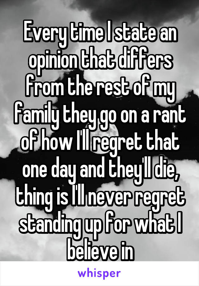 Every time I state an opinion that differs from the rest of my family they go on a rant of how I'll regret that one day and they'll die, thing is I'll never regret standing up for what I believe in