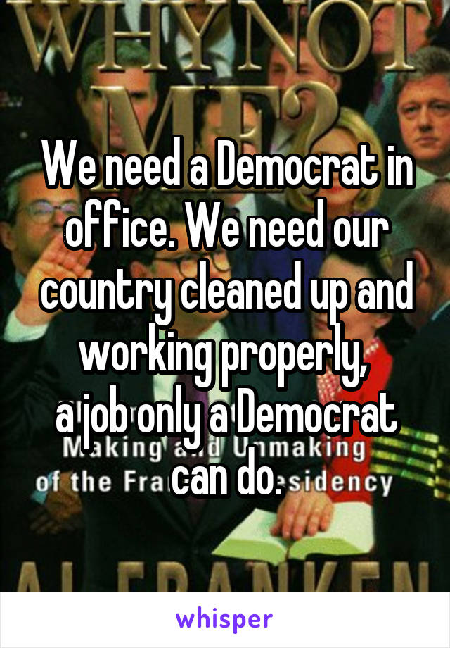 We need a Democrat in office. We need our country cleaned up and working properly, 
a job only a Democrat can do.