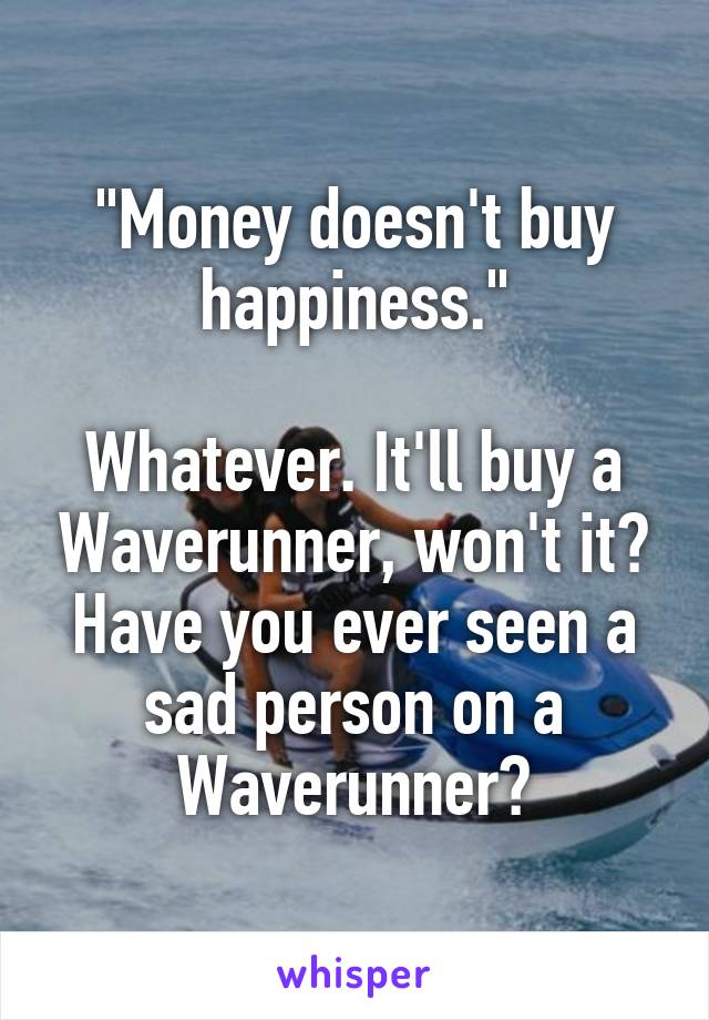 "Money doesn't buy happiness."

Whatever. It'll buy a Waverunner, won't it? Have you ever seen a sad person on a Waverunner?