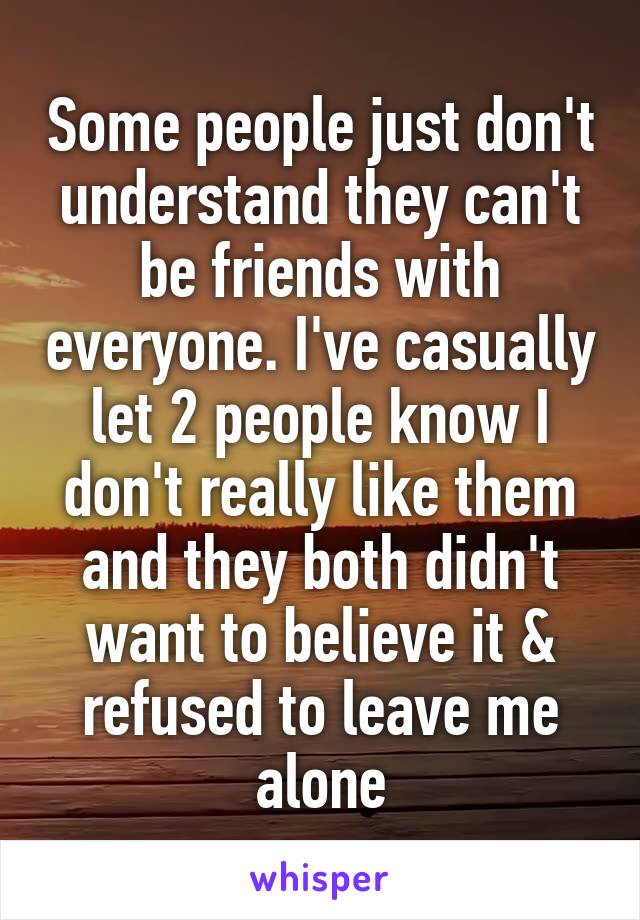 Some people just don't understand they can't be friends with everyone. I've casually let 2 people know I don't really like them and they both didn't want to believe it & refused to leave me alone