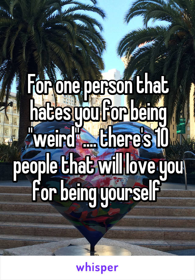 For one person that hates you for being "weird" .... there's 10 people that will love you for being yourself 