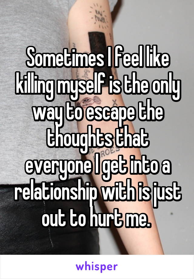 Sometimes I feel like killing myself is the only way to escape the thoughts that everyone I get into a relationship with is just out to hurt me. 