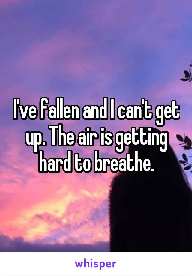 I've fallen and I can't get up. The air is getting hard to breathe.
