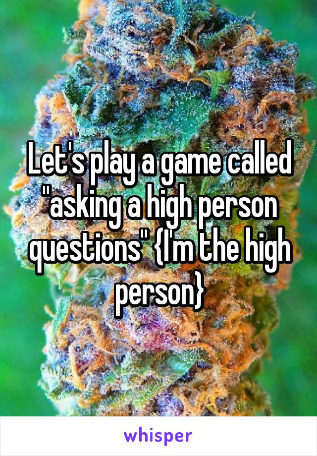 Let's play a game called "asking a high person questions" {I'm the high person}