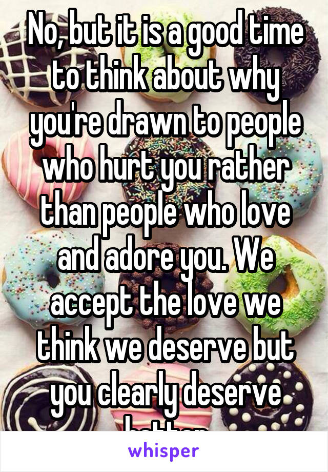 No, but it is a good time to think about why you're drawn to people who hurt you rather than people who love and adore you. We accept the love we think we deserve but you clearly deserve better