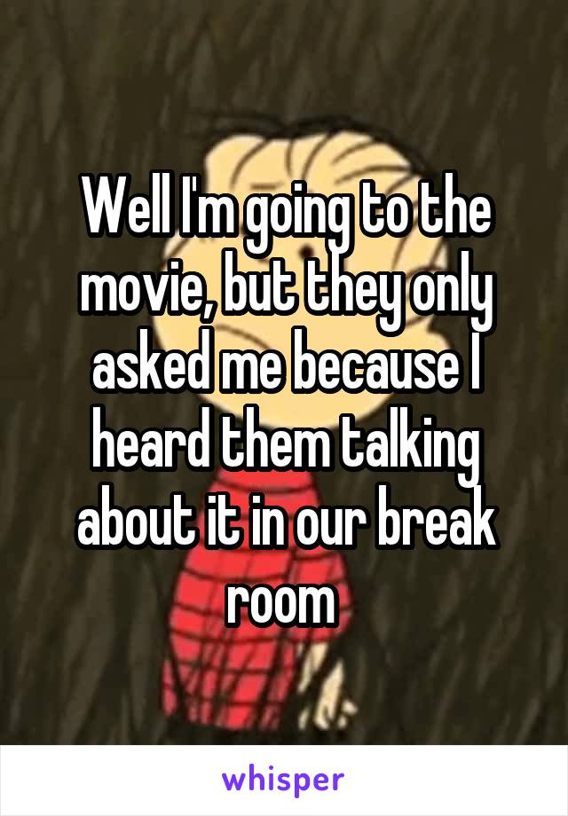 Well I'm going to the movie, but they only asked me because I heard them talking about it in our break room 