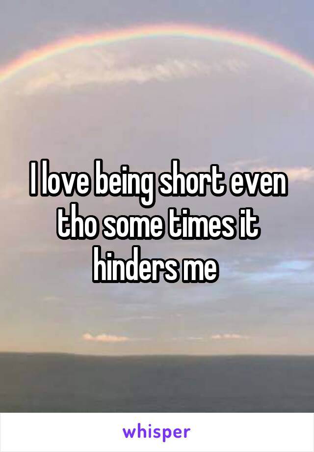 I love being short even tho some times it hinders me 
