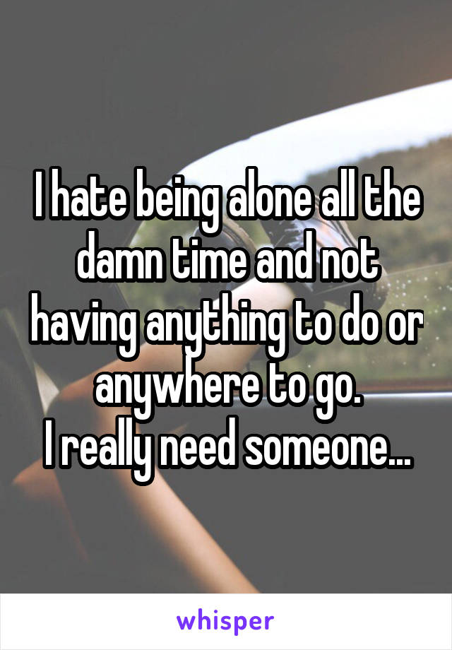 I hate being alone all the damn time and not having anything to do or anywhere to go.
I really need someone...