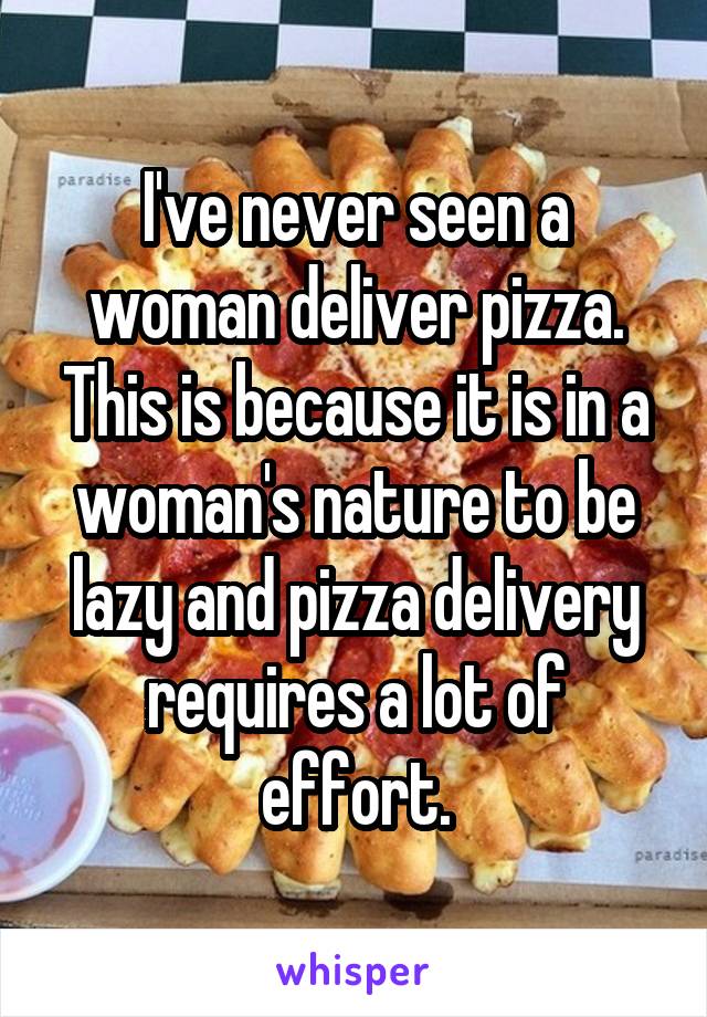 I've never seen a woman deliver pizza. This is because it is in a woman's nature to be lazy and pizza delivery requires a lot of effort.