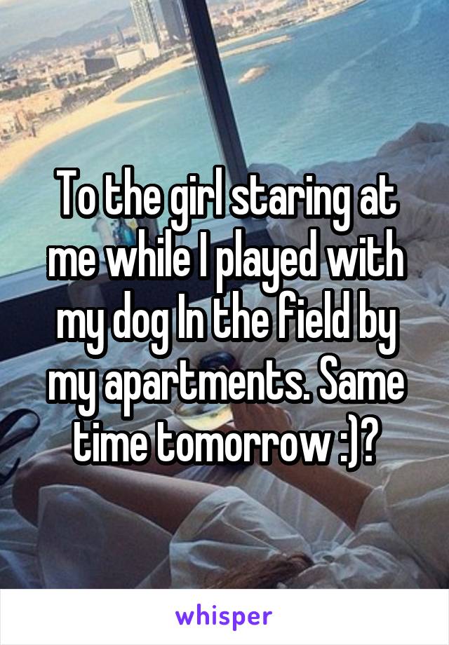 To the girl staring at me while I played with my dog In the field by my apartments. Same time tomorrow :)?