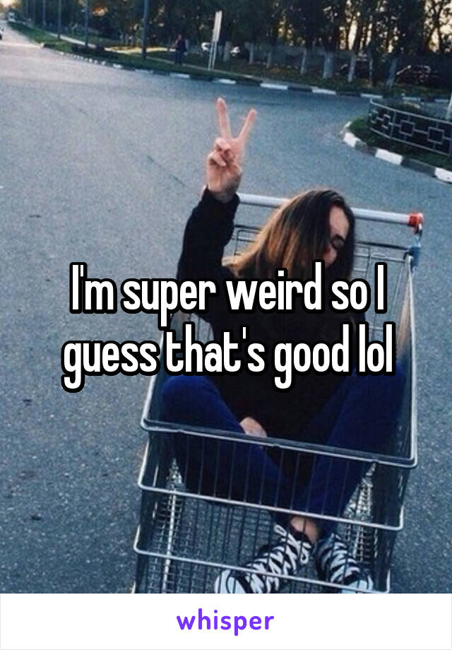 I'm super weird so I guess that's good lol