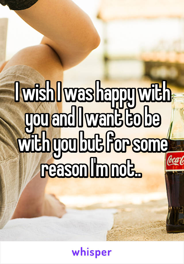 I wish I was happy with you and I want to be with you but for some reason I'm not.. 