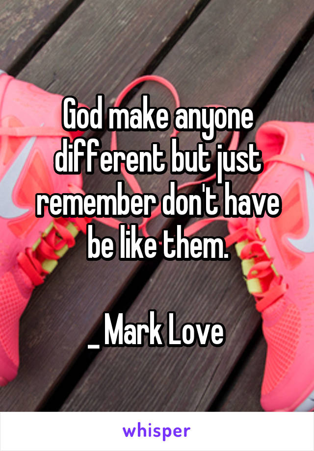 God make anyone different but just remember don't have be like them.

_ Mark Love 