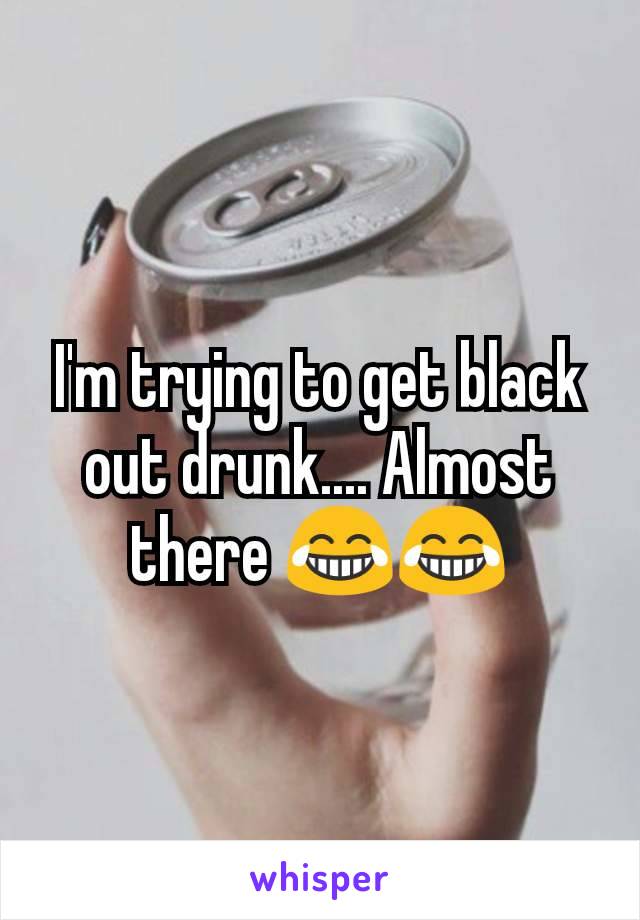 I'm trying to get black out drunk.... Almost there 😂😂