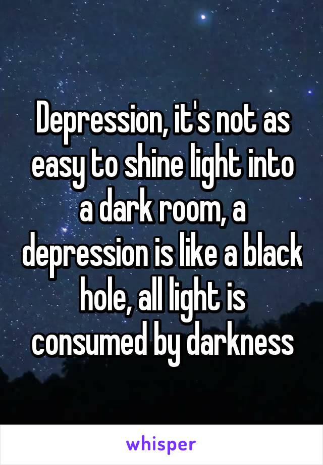 Depression, it's not as easy to shine light into a dark room, a depression is like a black hole, all light is consumed by darkness