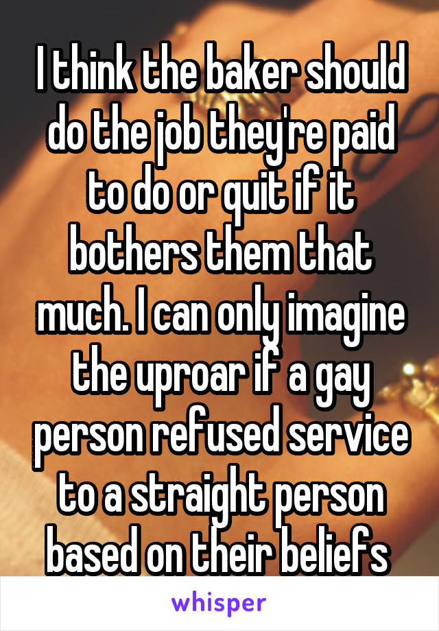I think the baker should do the job they're paid to do or quit if it bothers them that much. I can only imagine the uproar if a gay person refused service to a straight person based on their beliefs 