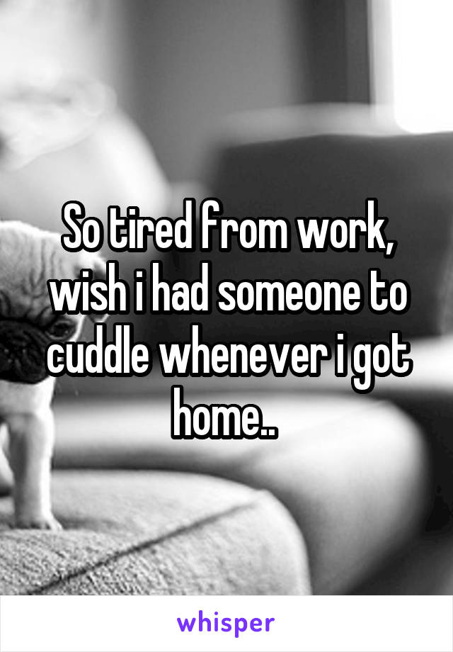 So tired from work, wish i had someone to cuddle whenever i got home.. 
