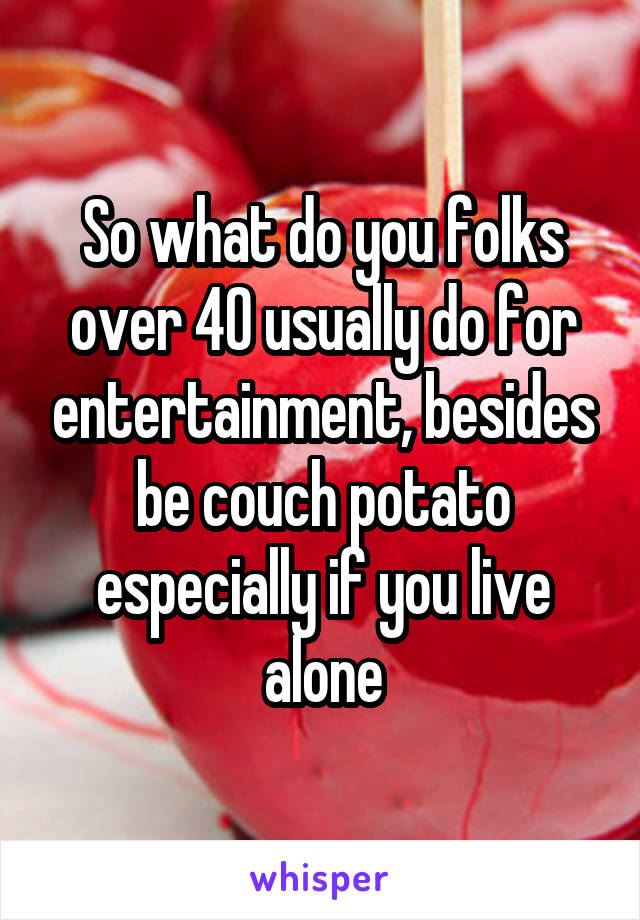 So what do you folks over 40 usually do for entertainment, besides be couch potato especially if you live alone