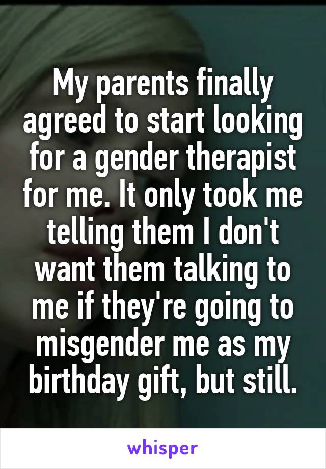 My parents finally agreed to start looking for a gender therapist for me. It only took me telling them I don't want them talking to me if they're going to misgender me as my birthday gift, but still.