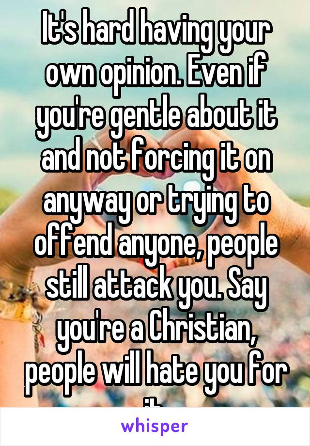 It's hard having your own opinion. Even if you're gentle about it and not forcing it on anyway or trying to offend anyone, people still attack you. Say you're a Christian, people will hate you for it 