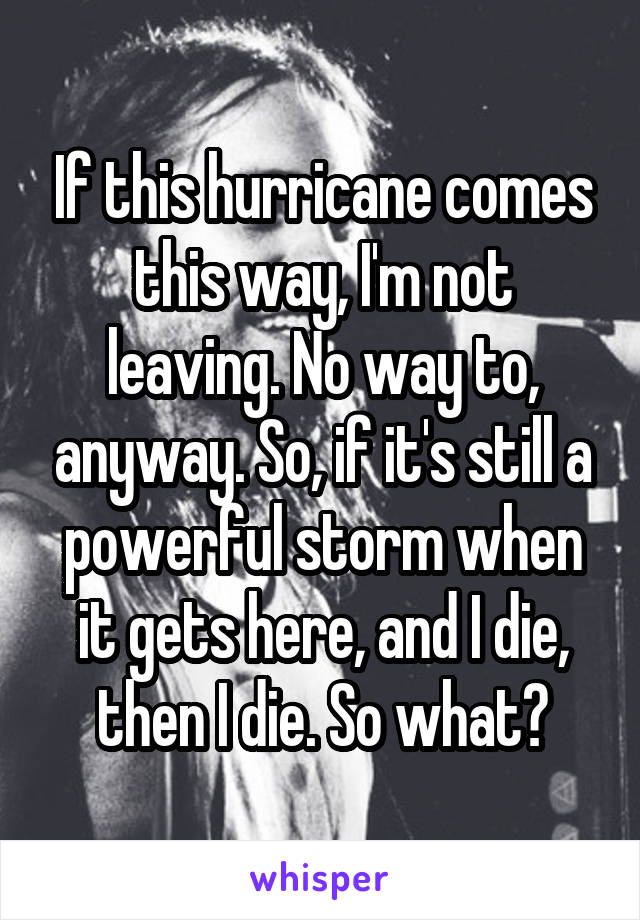 If this hurricane comes this way, I'm not leaving. No way to, anyway. So, if it's still a powerful storm when it gets here, and I die, then I die. So what?
